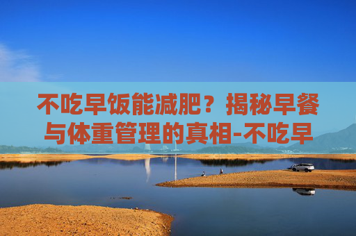 不吃早饭能减肥？揭秘早餐与体重管理的真相-不吃早饭能减肥吗大概多久能瘦
