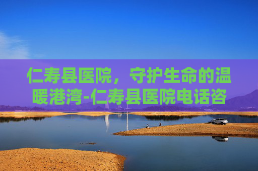 仁寿县医院，守护生命的温暖港湾-仁寿县医院电话咨询24小时热线