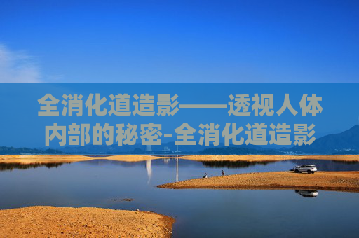 全消化道造影——透视人体内部的秘密-全消化道造影和肠镜胃镜有区别吗