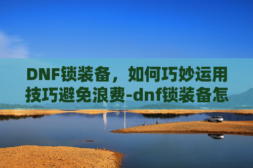 DNF锁装备，如何巧妙运用技巧避免浪费-dnf锁装备怎么锁