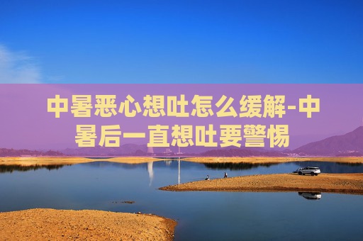 中暑恶心想吐怎么缓解-中暑后一直想吐要警惕