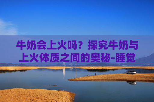 牛奶会上火吗？探究牛奶与上火体质之间的奥秘-睡觉前喝纯牛奶会上火吗