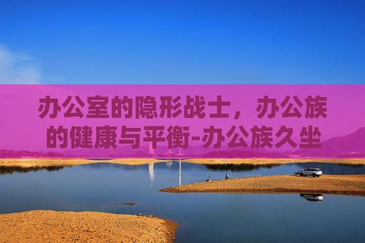 办公室的隐形战士，办公族的健康与平衡-办公族久坐不动导致妇科不适可以吃妇科千金片吗