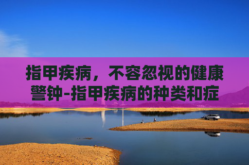 指甲疾病，不容忽视的健康警钟-指甲疾病的种类和症状图片