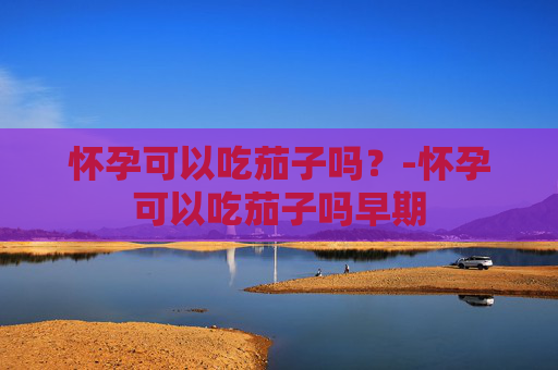 怀孕可以吃茄子吗？-怀孕可以吃茄子吗早期