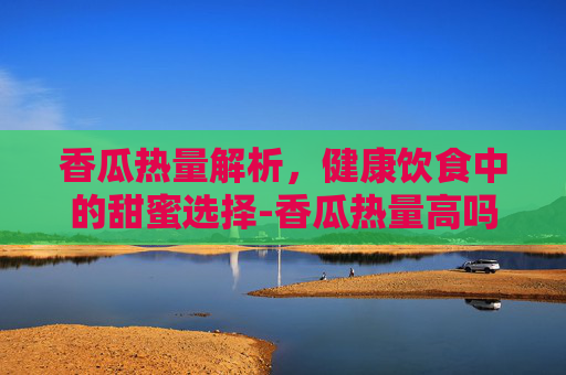 香瓜热量解析，健康饮食中的甜蜜选择-香瓜热量高吗,减肥期间能吃吗