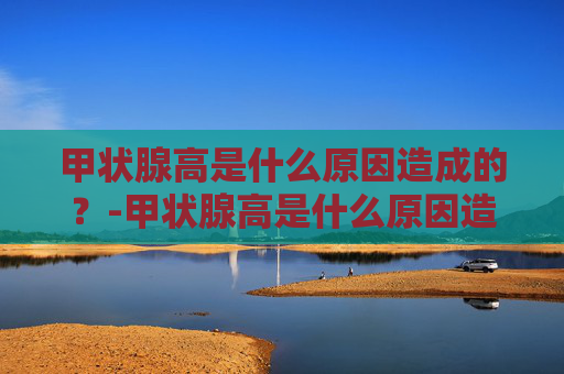 甲状腺高是什么原因造成的？-甲状腺高是什么原因造成的会导致脖子疼,牙齿疼吗