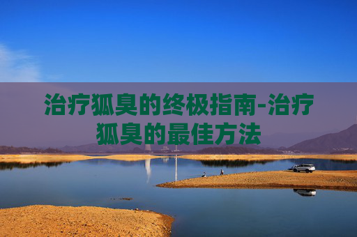 治疗狐臭的终极指南-治疗狐臭的最佳方法