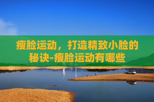 瘦脸运动，打造精致小脸的秘诀-瘦脸运动有哪些