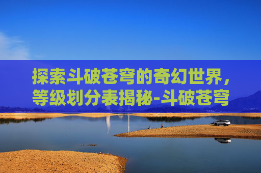 探索斗破苍穹的奇幻世界，等级划分表揭秘-斗破苍穹等级划分表异火