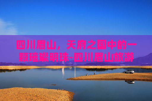 四川眉山，天府之国中的一颗璀璨明珠-四川眉山旅游景点有哪些