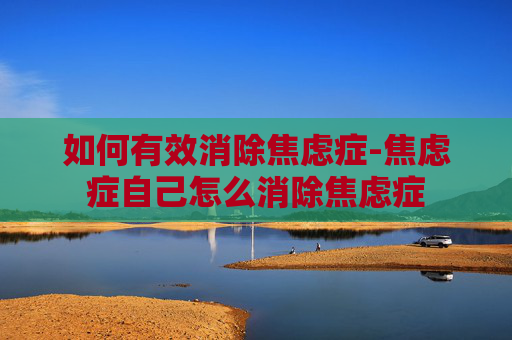 如何有效消除焦虑症-焦虑症自己怎么消除焦虑症