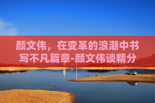 颜文伟，在变革的浪潮中书写不凡篇章-颜文伟谈精分康复停药维持药
