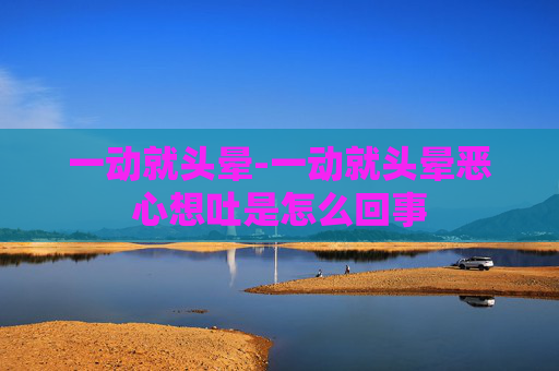 一动就头晕-一动就头晕恶心想吐是怎么回事