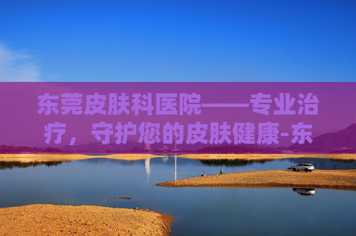 东莞皮肤科医院——专业治疗，守护您的皮肤健康-东莞皮肤科医院排名第一
