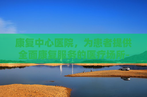 康复中心医院，为患者提供全面康复服务的医疗场所-南通康复中心医院