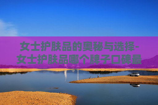 女士护肤品的奥秘与选择-女士护肤品哪个牌子口碑最好