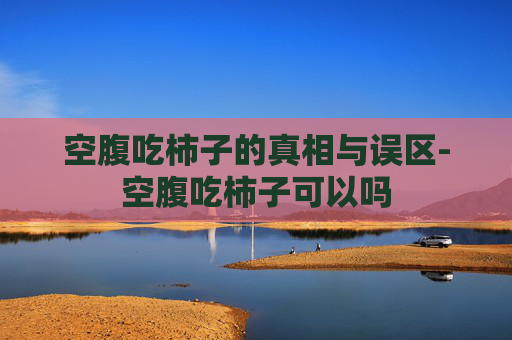 空腹吃柿子的真相与误区-空腹吃柿子可以吗