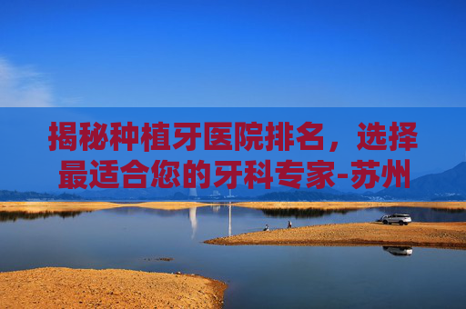 揭秘种植牙医院排名，选择最适合您的牙科专家-苏州种植牙医院排名