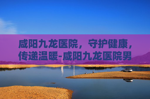 咸阳九龙医院，守护健康，传递温暖-咸阳九龙医院男科看病到底如何