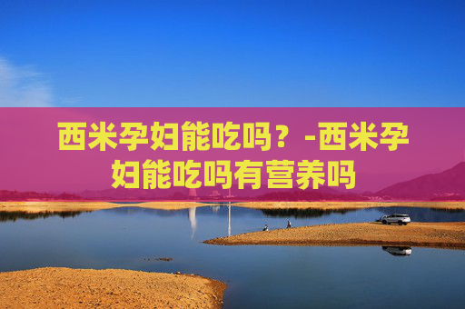 西米孕妇能吃吗？-西米孕妇能吃吗有营养吗