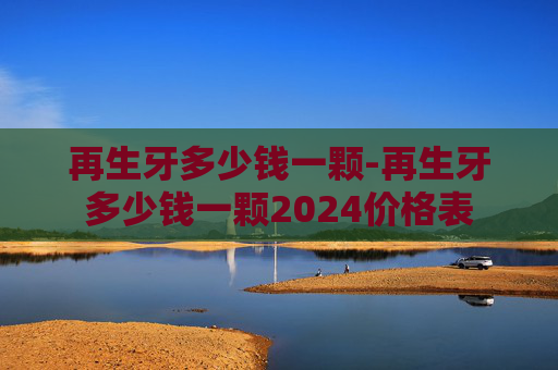再生牙多少钱一颗-再生牙多少钱一颗2024价格表