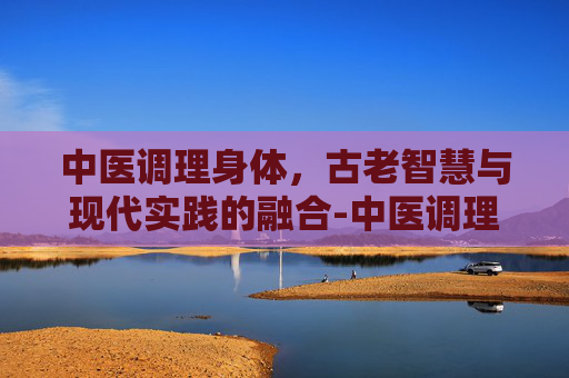 中医调理身体，古老智慧与现代实践的融合-中医调理身体挂什么科