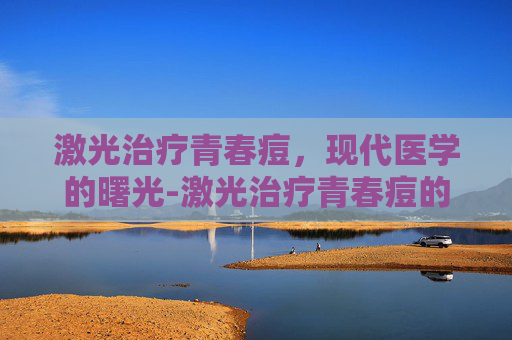 激光治疗青春痘，现代医学的曙光-激光治疗青春痘的效果和副作用