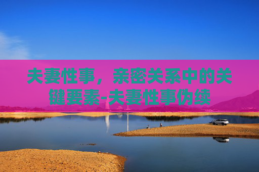 夫妻性事，亲密关系中的关键要素-夫妻性事伪续