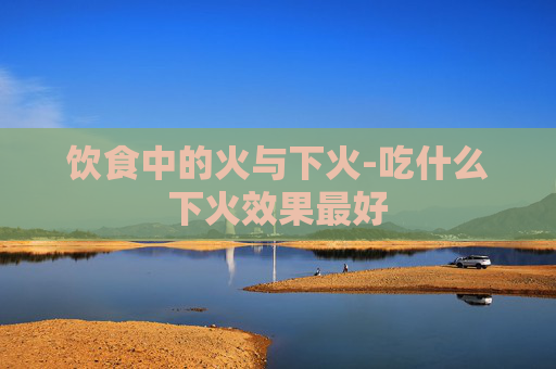 饮食中的火与下火-吃什么下火效果最好
