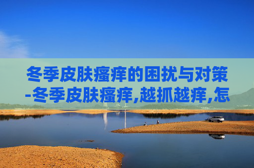 冬季皮肤瘙痒的困扰与对策-冬季皮肤瘙痒,越抓越痒,怎么办