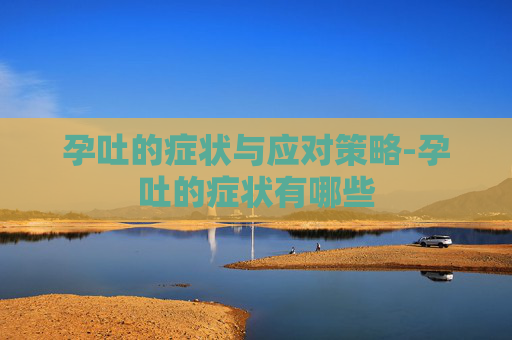 孕吐的症状与应对策略-孕吐的症状有哪些