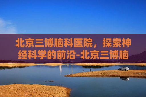 北京三博脑科医院，探索神经科学的前沿-北京三博脑科医院地址