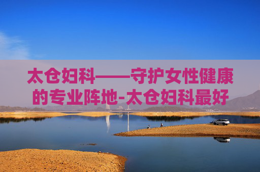 太仓妇科——守护女性健康的专业阵地-太仓妇科最好的医院是哪家