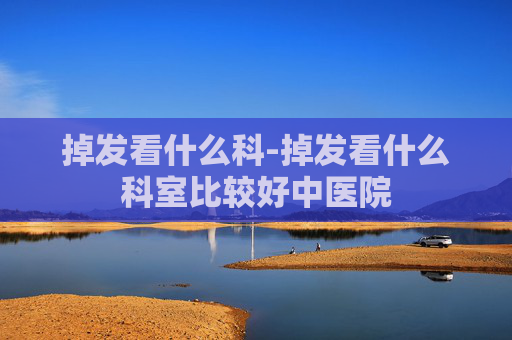 掉发看什么科-掉发看什么科室比较好中医院