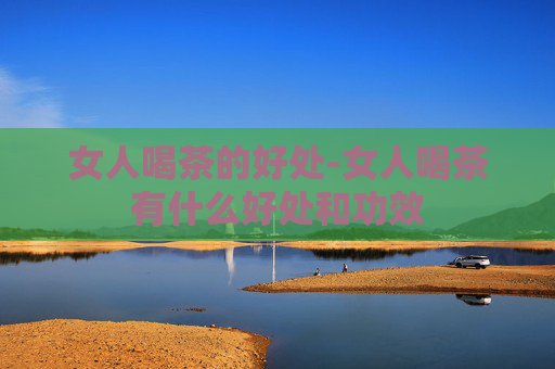 女人喝茶的好处-女人喝茶有什么好处和功效
