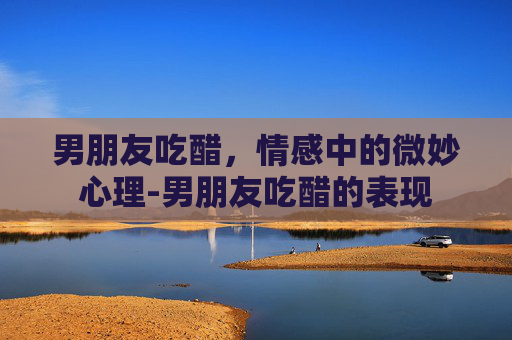 男朋友吃醋，情感中的微妙心理-男朋友吃醋的表现