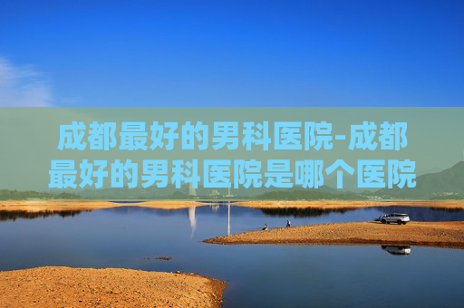成都最好的男科医院-成都最好的男科医院是哪个医院