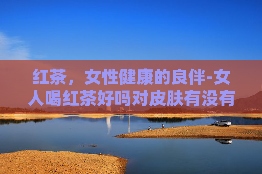 红茶，女性健康的良伴-女人喝红茶好吗对皮肤有没有影响