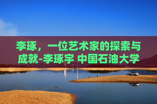 李琢，一位艺术家的探索与成就-李琢宇 中国石油大学