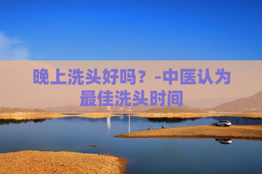 晚上洗头好吗？-中医认为最佳洗头时间