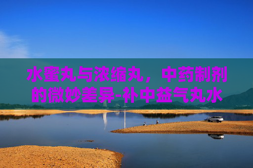 水蜜丸与浓缩丸，中药制剂的微妙差异-补中益气丸水蜜丸和浓缩丸的区别