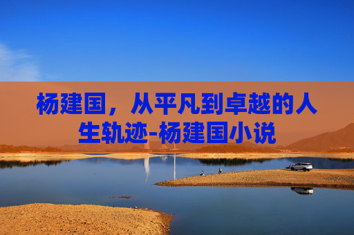 杨建国，从平凡到卓越的人生轨迹-杨建国小说