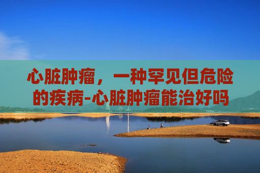 心脏肿瘤，一种罕见但危险的疾病-心脏肿瘤能治好吗