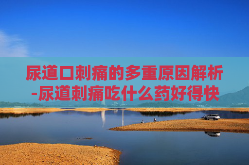 尿道口刺痛的多重原因解析-尿道刺痛吃什么药好得快