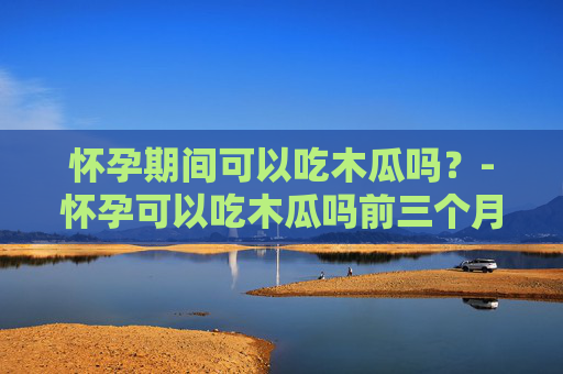 怀孕期间可以吃木瓜吗？-怀孕可以吃木瓜吗前三个月