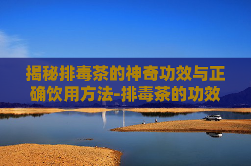 揭秘排毒茶的神奇功效与正确饮用方法-排毒茶的功效与作用