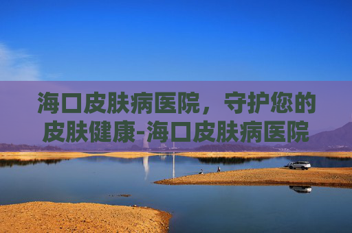 海口皮肤病医院，守护您的皮肤健康-海口皮肤病医院好吗