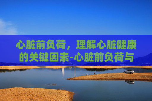 心脏前负荷，理解心脏健康的关键因素-心脏前负荷与后负荷的区别
