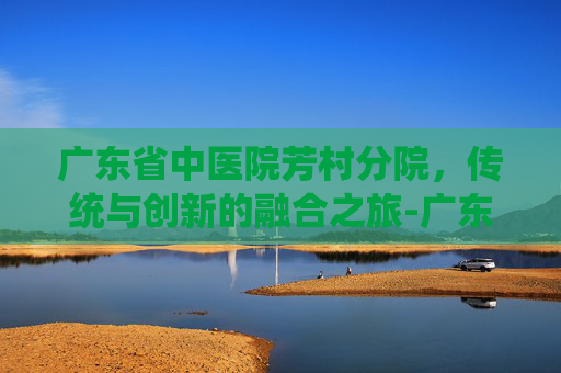 广东省中医院芳村分院，传统与创新的融合之旅-广东省中医院芳村分院是三甲医院吗